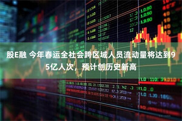 股E融 今年春运全社会跨区域人员流动量将达到95亿人次，预计创历史新高