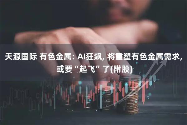 天源国际 有色金属: AI狂飙, 将重塑有色金属需求, 或要“起飞”了(附股)