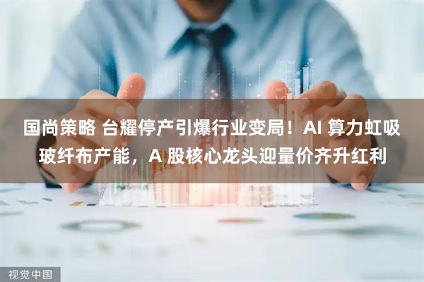 国尚策略 台耀停产引爆行业变局！AI 算力虹吸玻纤布产能，A 股核心龙头迎量价齐升红利