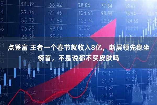点登富 王者一个春节就收入8亿,断层领先稳坐榜首,不是说都不买皮肤吗