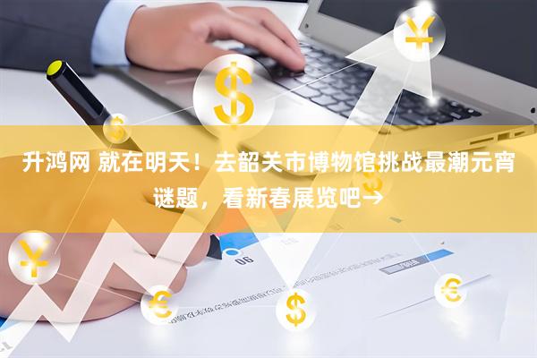 升鸿网 就在明天！去韶关市博物馆挑战最潮元宵谜题，看新春展览吧→