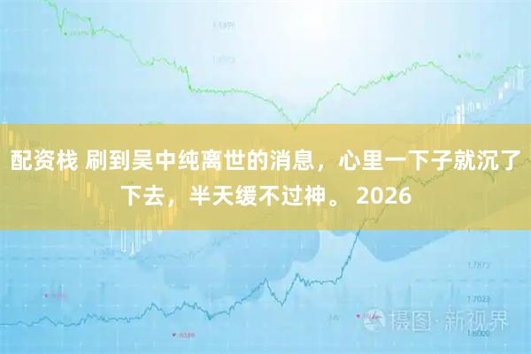 配资栈 刷到吴中纯离世的消息，心里一下子就沉了下去，半天缓不过神。 2026