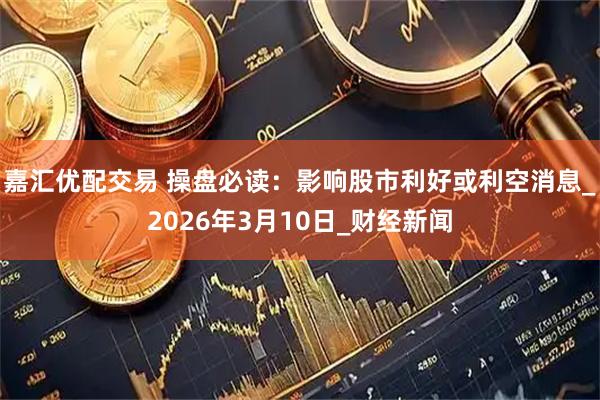 嘉汇优配交易 操盘必读：影响股市利好或利空消息_2026年3月10日_财经新闻