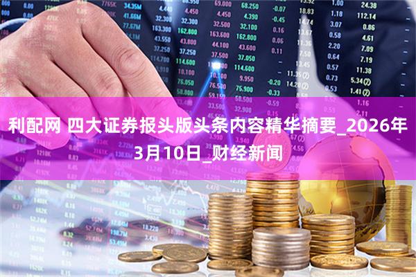 利配网 四大证券报头版头条内容精华摘要_2026年3月10日_财经新闻