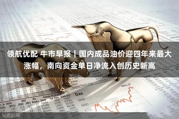 领航优配 牛市早报｜国内成品油价迎四年来最大涨幅，南向资金单日净流入创历史新高