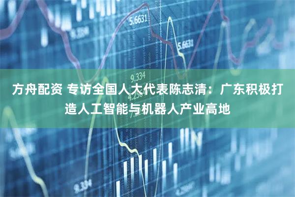 方舟配资 专访全国人大代表陈志清:广东积极打造人工智能与机器人产业高地