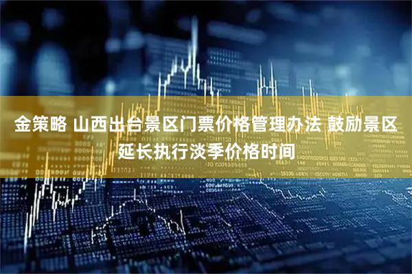 金策略 山西出台景区门票价格管理办法 鼓励景区延长执行淡季价格时间