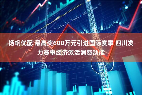 扬帆优配 最高奖600万元引进国际赛事 四川发力赛事经济激活消费动能