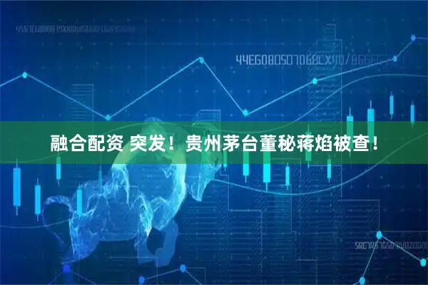 融合配资 突发！贵州茅台董秘蒋焰被查！