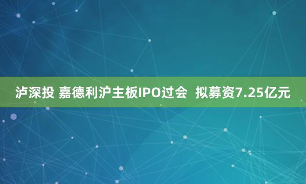 泸深投 嘉德利沪主板IPO过会  拟募资7.25亿元