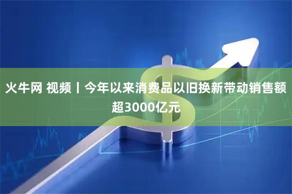 火牛网 视频丨今年以来消费品以旧换新带动销售额超3000亿元