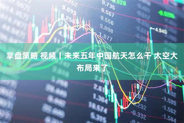 掌盘策略 视频丨未来五年中国航天怎么干 太空大布局来了