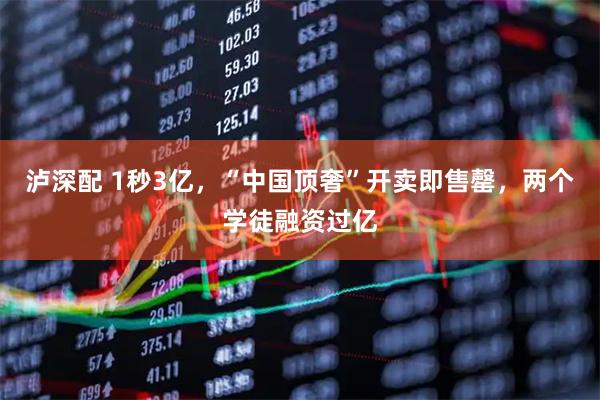 泸深配 1秒3亿，“中国顶奢”开卖即售罄，两个学徒融资过亿