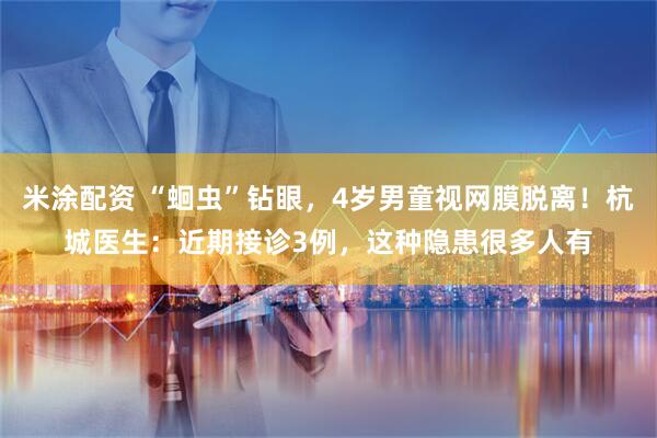 米涂配资 “蛔虫”钻眼，4岁男童视网膜脱离！杭城医生：近期接诊3例，这种隐患很多人有