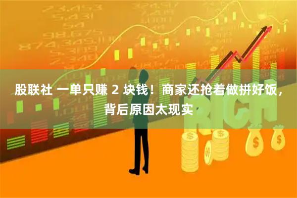 股联社 一单只赚 2 块钱！商家还抢着做拼好饭，背后原因太现实