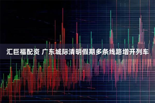 汇巨福配资 广东城际清明假期多条线路增开列车