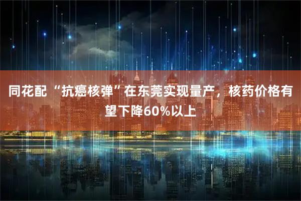 同花配 “抗癌核弹”在东莞实现量产，核药价格有望下降60%以上