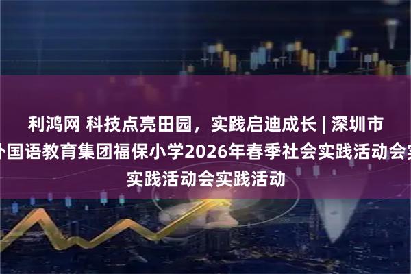 利鸿网 科技点亮田园，实践启迪成长 | 深圳市福田区外国语教育集团福保小学2026年春季社会实践活动会实践活动