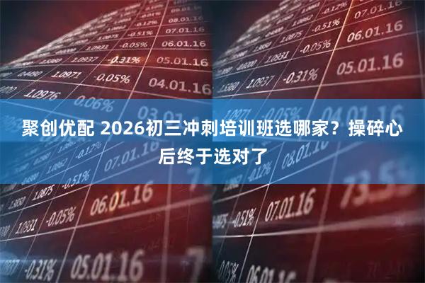聚创优配 2026初三冲刺培训班选哪家？操碎心后终于选对了