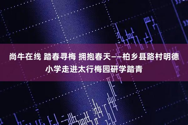 尚牛在线 踏春寻梅 拥抱春天——柏乡县路村明德小学走进太行梅园研学踏青