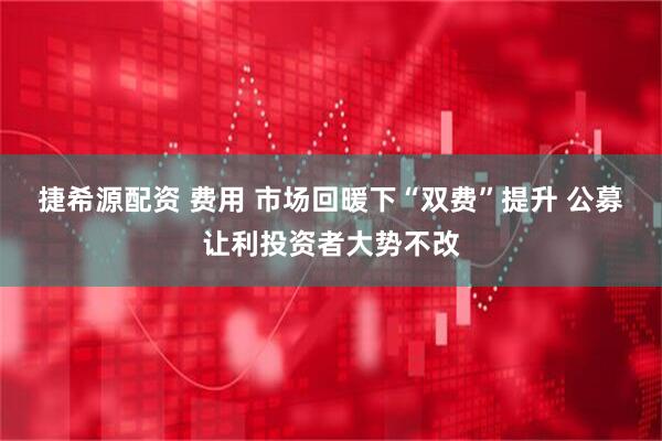 捷希源配资 费用 市场回暖下“双费”提升 公募让利投资者大势不改