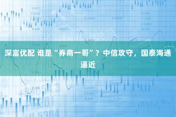 深富优配 谁是“券商一哥”？中信攻守，国泰海通逼近