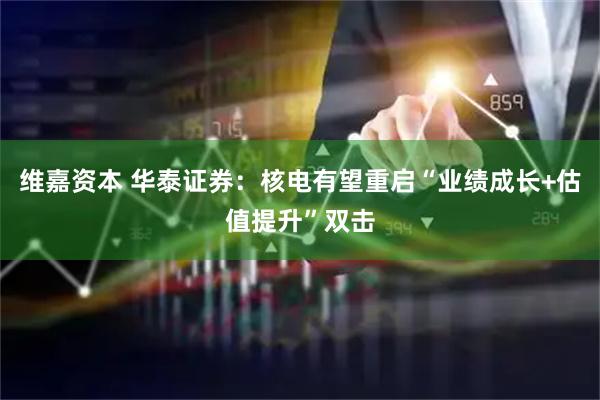 维嘉资本 华泰证券：核电有望重启“业绩成长+估值提升”双击