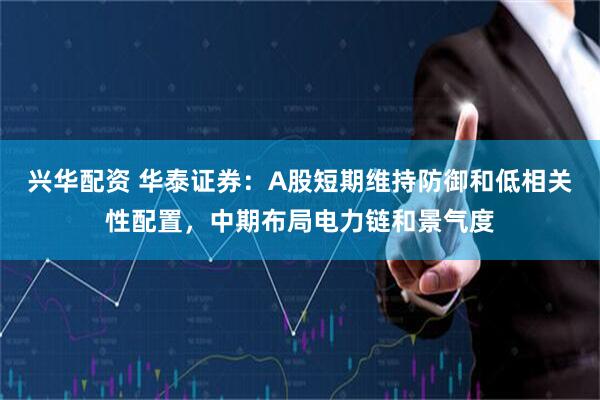 兴华配资 华泰证券：A股短期维持防御和低相关性配置，中期布局电力链和景气度