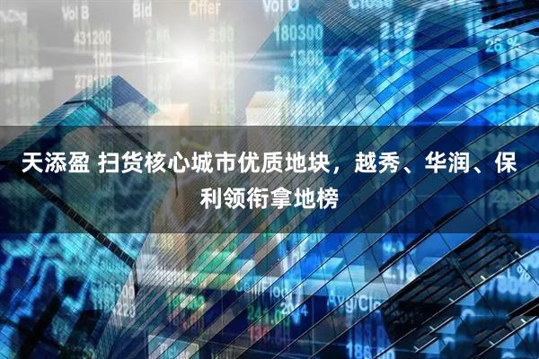 天添盈 扫货核心城市优质地块，越秀、华润、保利领衔拿地榜