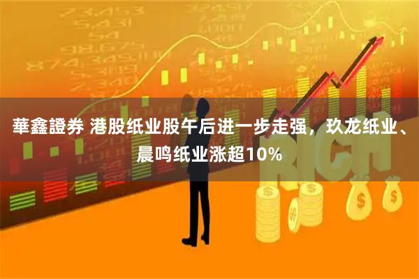 華鑫證券 港股纸业股午后进一步走强，玖龙纸业、晨鸣纸业涨超10%