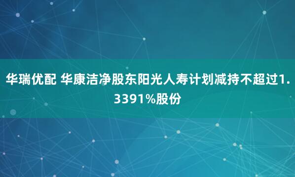 华瑞优配 华康洁净股东阳光人寿计划减持不超过1.3391%股份