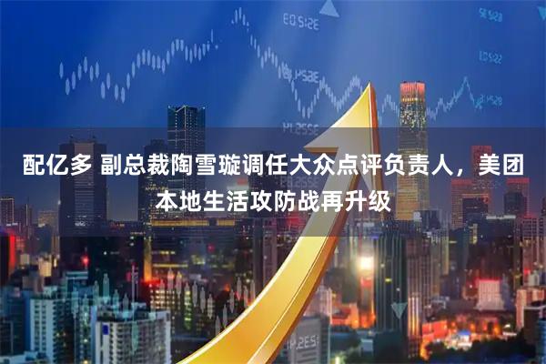 配亿多 副总裁陶雪璇调任大众点评负责人，美团本地生活攻防战再升级