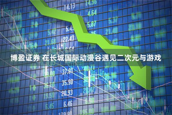 博盈证券 在长城国际动漫谷遇见二次元与游戏