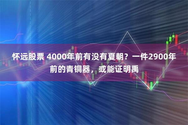 怀远股票 4000年前有没有夏朝?一件2900年前的青铜器,或能证明禹