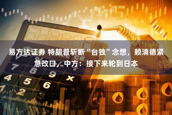 易方达证券 特朗普斩断“台独”念想，赖清德紧急改口，中方：接下来轮到日本