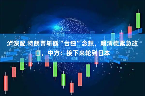 泸深配 特朗普斩断“台独”念想，赖清德紧急改口，中方：接下来轮到日本