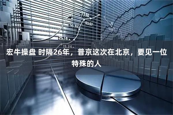宏牛操盘 时隔26年，普京这次在北京，要见一位特殊的人