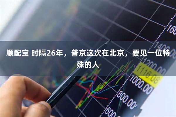 顺配宝 时隔26年，普京这次在北京，要见一位特殊的人