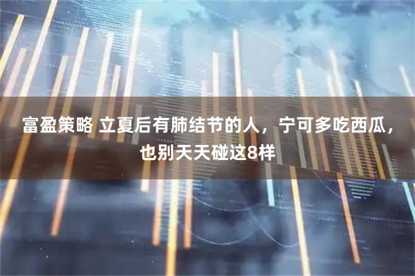 富盈策略 立夏后有肺结节的人，宁可多吃西瓜，也别天天碰这8样