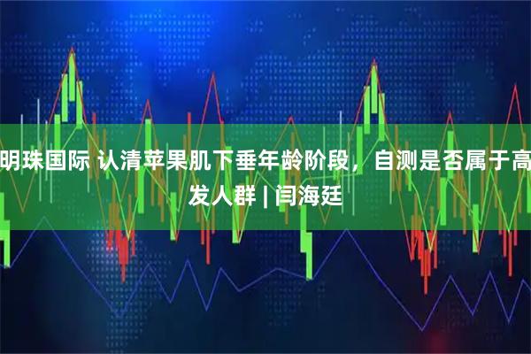 明珠国际 认清苹果肌下垂年龄阶段，自测是否属于高发人群 | 闫海廷