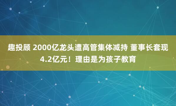 趣投顾 2000亿龙头遭高管集体减持 董事长套现4.2亿元！理由是为孩子教育