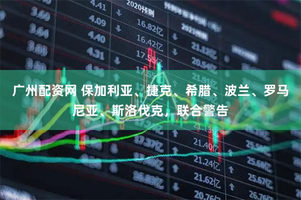 广州配资网 保加利亚、捷克、希腊、波兰、罗马尼亚、斯洛伐克，联合警告