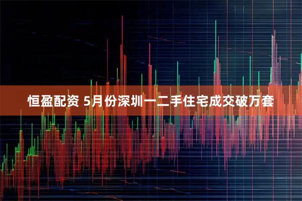恒盈配资 5月份深圳一二手住宅成交破万套