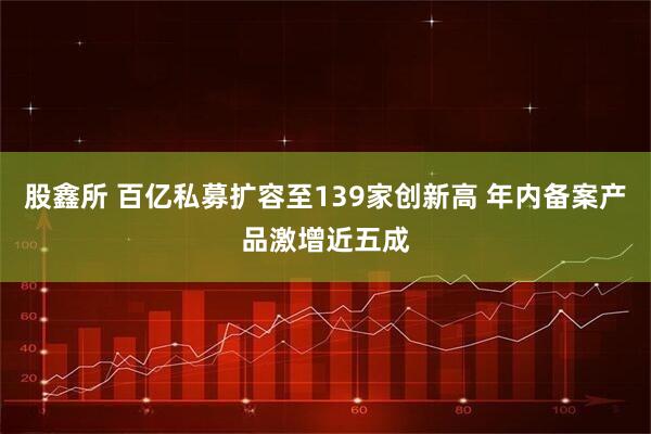 股鑫所 百亿私募扩容至139家创新高 年内备案产品激增近五成