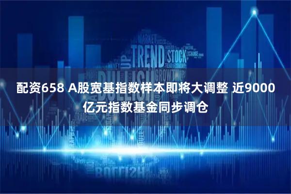 配资658 A股宽基指数样本即将大调整 近9000亿元指数基金同步调仓