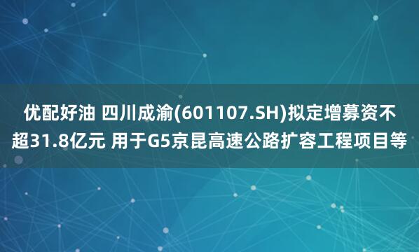 优配好油 四川成渝(601107.SH)拟定增募资不超31.8亿元 用于G5京昆高速公路扩容工程项目等