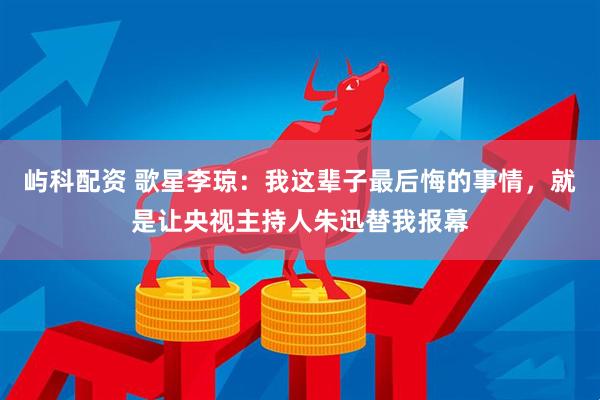 屿科配资 歌星李琼：我这辈子最后悔的事情，就是让央视主持人朱迅替我报幕