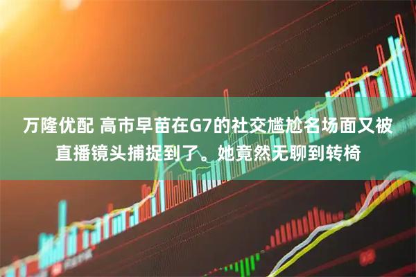 万隆优配 高市早苗在G7的社交尴尬名场面又被直播镜头捕捉到了。她竟然无聊到转椅