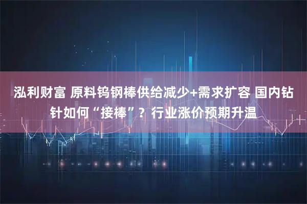 泓利财富 原料钨钢棒供给减少+需求扩容 国内钻针如何“接棒”？行业涨价预期升温