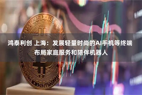 鸿泰利创 上海：发展轻量时尚的AI手机等终端 布局家庭服务和陪伴机器人